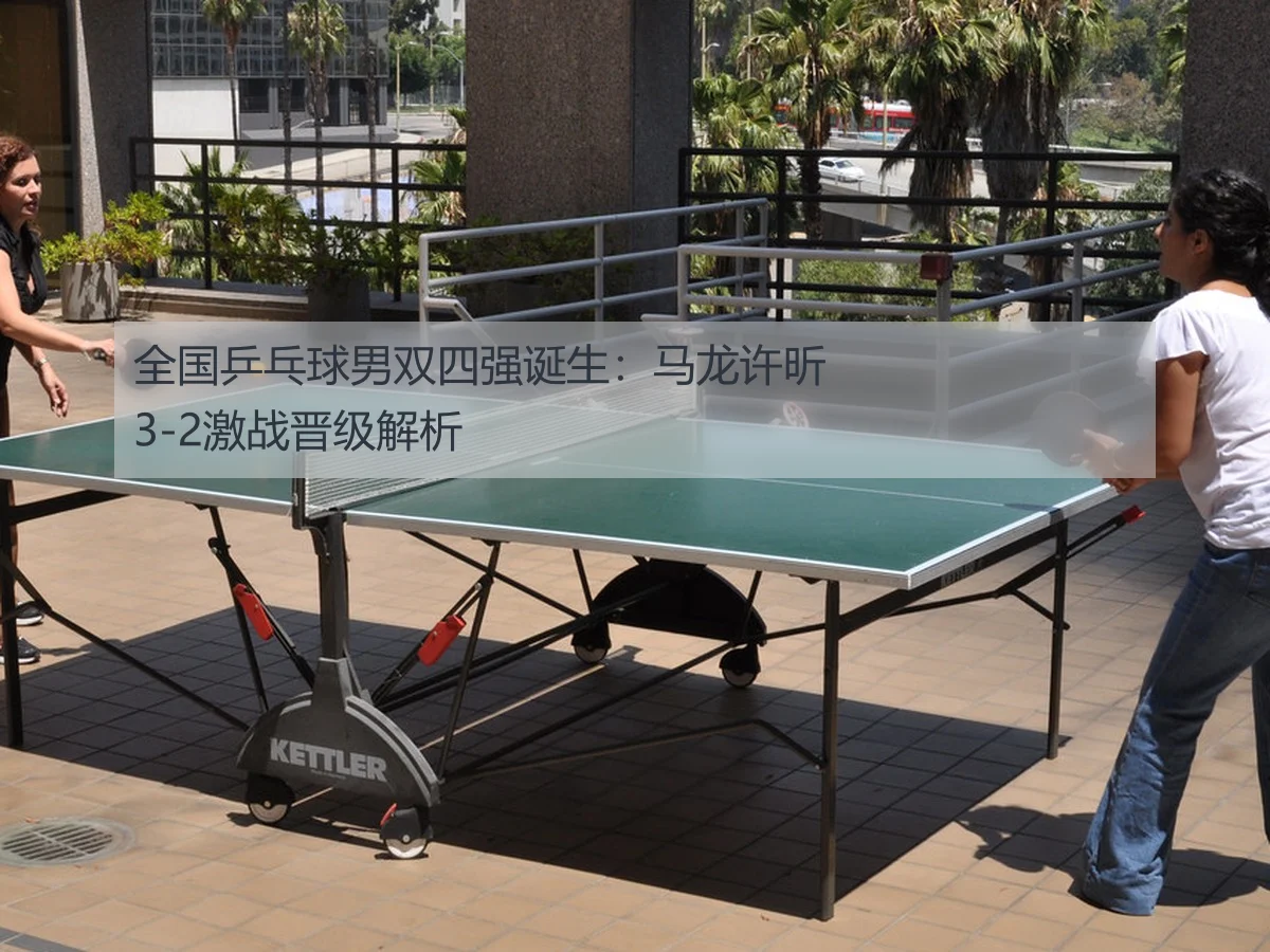 全国乒乓球男双四强诞生:马龙许昕3-2激战晋级解析